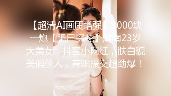 【超清AI画质增强】3000块一炮【肥尸探花】湖南23岁大美女，抖音小网红，肤白貌美俏佳人，兼职援交超劲爆！