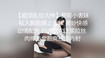 【超顶乱伦大神】萝莉小表妹 私人影院操上表妹 美妙快感动情配合 白虎蜜穴泛浆拉丝 肉棒无套超爽抽插内射