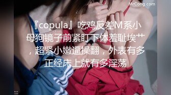 『copula』吃鸡反差M系小母狗镜子前紧盯下体羞耻埃艹，超紧小嫩逼操翻，外表有多正经床上就有多淫荡