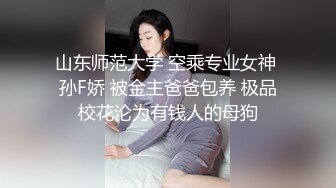 山东师范大学 空乘专业女神 孙F娇 被金主爸爸包养 极品校花沦为有钱人的母狗