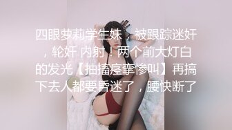 四眼萝莉学生妹，被跟踪迷奸，轮奸 内射！两个前大灯白的发光【抽搐痉挛惨叫】再搞下去人都要昏迷了，腰快断了