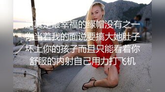 这真是最幸福的绿帽没有之一你当着我的面说要搞大她肚子坏上你的孩子而且只能看着你舒服的内射自己用力打飞机