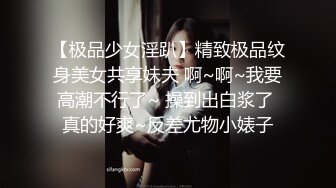 【极品少女淫趴】精致极品纹身美女共享妹夫 啊~啊~我要高潮不行了~ 操到出白浆了 真的好爽~反差尤物小婊子