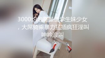 3000约炮高颜值学生妹少女，大屌骑乘暴力猛插疯狂淫叫呻吟浪叫