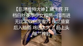 【巨屌推特大神】捅主任 开档白丝花季少女粗屌一顶而进 无比紧致白虎蜜穴 视觉盛宴后入抽插 鸡巴太大了 超上头爆艹榨射