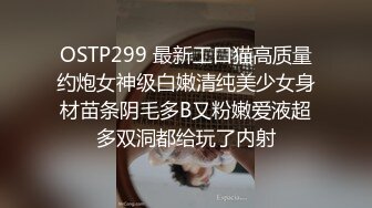 OSTP299 最新工口猫高质量约炮女神级白嫩清纯美少女身材苗条阴毛多B又粉嫩爱液超多双洞都给玩了内射