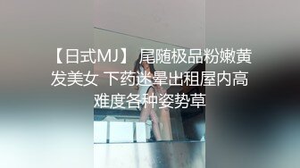 【日式MJ】 尾随极品粉嫩黄发美女 下药迷晕出租屋内高难度各种姿势草