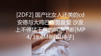 [2DF2] 国产比女人还美的cd安德与大鸡巴直男爱爱 沙发上不停猛干爽的叫声不断[MP4/39.4MB][BT种子]