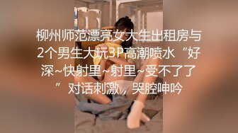 柳州师范漂亮女大生出租房与2个男生大玩3P高潮喷水“好深~快射里~射里~受不了了”对话刺激，哭腔呻吟