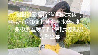 被封退圈推特SM调教大佬【所有者bai】黄金圣水穿刺扩张极度羞辱拿捏各种反差贱奴 完整全套