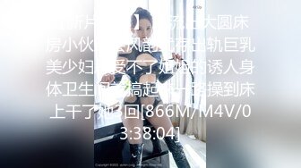 【新片速遞】 未流出大圆床房小伙约会风韵犹存出轨巨乳美少妇忍受不了姐姐的诱人身体卫生间就搞起来一路操到床上干了她3回[866M/M4V/03:38:04]