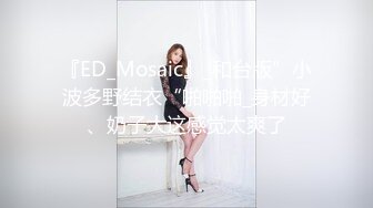 『ED_Mosaic』_和台版”小波多野结衣“啪啪啪_身材好、奶子大这感觉太爽了