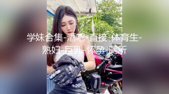 学妹合集-酒吧-直接-体育生-熟妇-巨乳-怀孕-厕所