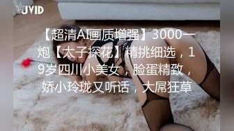 【超清AI画质增强】3000一炮【太子探花】精挑细选，19岁四川小美女，脸蛋精致，娇小玲珑又听话，大屌狂草