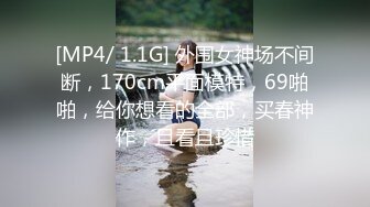 [MP4/ 1.1G] 外围女神场不间断，170cm平面模特，69啪啪，给你想看的全部，买春神作，且看且珍惜