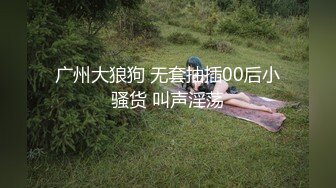 广州大狼狗 无套抽插00后小骚货 叫声淫荡