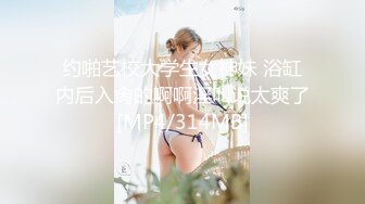 约啪艺校大学生女神妹 浴缸内后入肏的啊啊淫叫说太爽了[MP4/314MB]