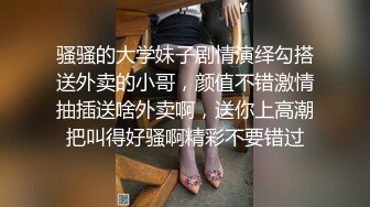 骚骚的大学妹子剧情演绎勾搭送外卖的小哥，颜值不错激情抽插送啥外卖啊，送你上高潮把叫得好骚啊精彩不要错过