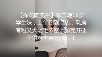 【探花陈先生】第二炮18岁学生妹，上午约到酒店，乳房有粉又大阴毛浓密，舔完开插干得难舍难分水汪汪