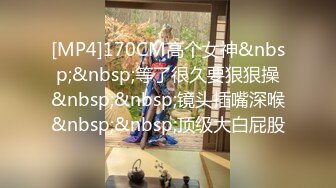 [MP4]170CM高个女神&nbsp;&nbsp;等了很久要狠狠操&nbsp;&nbsp;镜头插嘴深喉&nbsp;&nbsp;顶级大白屁股