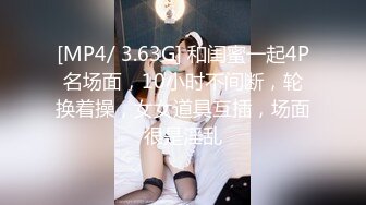 [MP4/ 3.63G] 和闺蜜一起4P名场面，10小时不间断，轮换着操，女女道具互插，场面很是淫乱