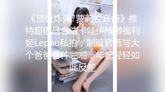 《顶级炸弹?萝莉控必备》推特超极品合法卡哇伊稚嫩福利姬Lepau私拍，制服紫薇与大个爸爸各种啪啪，年纪轻轻如此反差