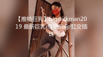 【推特巨乳】bigdickman2019 最新巨乳i级艳后4p肛交插珠