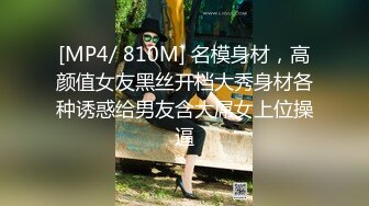 [MP4/ 810M] 名模身材，高颜值女友黑丝开档大秀身材各种诱惑给男友含大屌女上位操逼