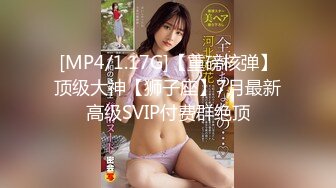 [MP4/1.17G]【重磅核弹】顶级大神【狮子座】7月最新高级SVIP付费群绝顶