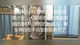 净身高168CM标致文静型的美少女，大眼睛修长的美腿高挑的身材，清纯的脸蛋儿，看女神自慰不自觉要脱裤子了