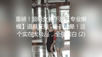 重磅！顶级女神下海【专业嫩模】道具狂插~爽到发晕！这个实在太极品，全身雪白 (2)