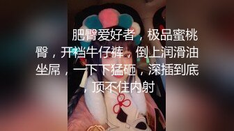 ❤️❤️肥臀爱好者，极品蜜桃臀，开裆牛仔裤，倒上润滑油坐屌，一下下猛砸，深插到底，顶不住内射