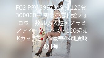 FC2 PPV 3997319 【120分 300000～ 新〇〇店】総フォロワー数50万人越えグラビアアイドル。バスト120超えKカップと。※豪華4K別途映像 [有]