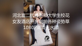 河北富二代峰哥和大学生校花女友酒店开房啪啪各种姿势草1080P高清无水印