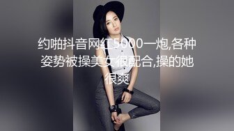 约啪抖音网红5000一炮,各种姿势被操美女很配合,操的她很爽