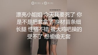 漂亮小姐姐 今天我要死了 你是不是把套拿了 身材苗条细长腿 性格不错 被大鸡吧操的受不了 想偷偷无套