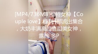 [MP4/736MB]推特女神【Couple love】福利4部流出集合，大奶丰满高颜值甜美女神，露脸 多P