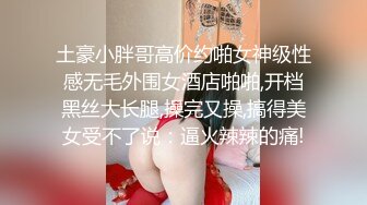 土豪小胖哥高价约啪女神级性感无毛外围女酒店啪啪,开档黑丝大长腿,操完又操,搞得美女受不了说：逼火辣辣的痛!