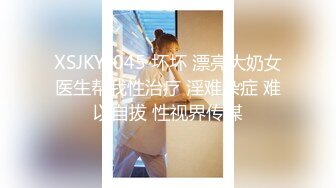 XSJKY-045 坏坏 漂亮大奶女医生帮我性治疗 淫难杂症 难以自拔 性视界传媒