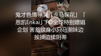 鬼才色情导演「走马探花」「恩凯Enkai」FO全球特别嫖娼企划 害羞纹身小只马潮妹边挨操边揉阴蒂