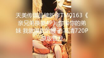 天美传媒品牌新作TM0163《亲兄弟换妻4P》你操你的弟妹 我就操我的嫂子 高清720P原版首发