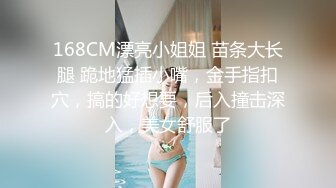 168CM漂亮小姐姐 苗条大长腿 跪地猛插小嘴，金手指扣穴，搞的好想要，后入撞击深入，美女舒服了