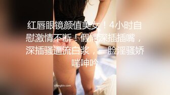 红唇眼镜颜值美女！4小时自慰激情不断！假屌深插插嘴，深插骚逼流白浆，一脸淫骚娇喘呻吟