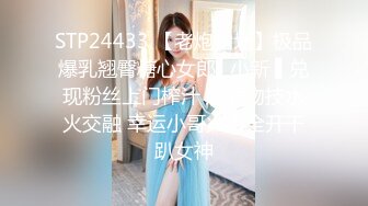 STP24433 【老炮企划】极品爆乳翘臀糖心女郎▌小新 ▌兑现粉丝上门榨汁 超强吻技水火交融 幸运小哥火力全开干趴女神