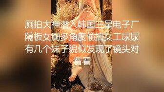 厕拍大神潜入韩国三星电子厂隔板女厕多角度偷拍女工尿尿有几个妹子貌似发现了镜头对着看