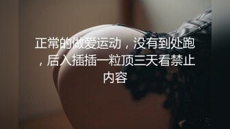 正常的做爱运动，没有到处跑，后入插插一粒顶三天看禁止内容