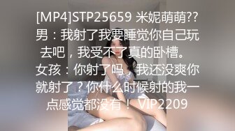 [MP4]STP25659 米妮萌萌??男：我射了我要睡觉你自己玩去吧，我受不了真的卧槽。 女孩：你射了吗，我还没爽你就射了？你什么时候射的我一点感觉都没有！ VIP2209