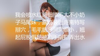 我会喷水红唇细腰不大不小奶子马尾妹，露奶装近距离特写掰穴，毛毛挺多洞洞很小，翘起屁股假屌抽插手指扣弄出水