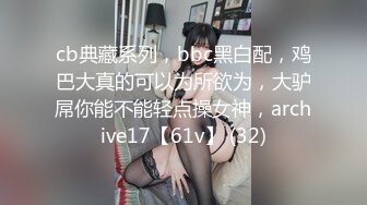 cb典藏系列，bbc黑白配，鸡巴大真的可以为所欲为，大驴屌你能不能轻点操女神，archive17【61v】 (32)