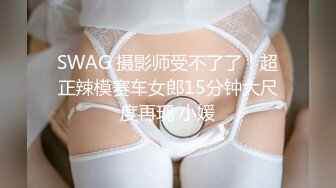 SWAG 摄影师受不了了！超正辣模赛车女郎15分钟大尺度再现 小媛